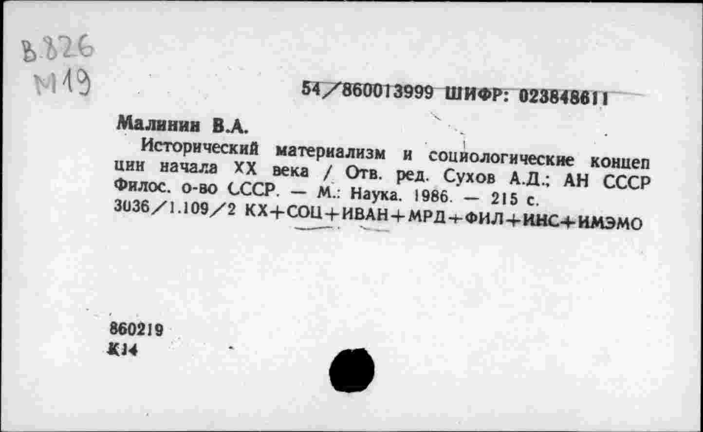 ﻿VI4$
54/860013999 ШИФР: 023848611
Малинин В.А.
Исторический материализм и социологические коннеп ции начала XX века / Отв. ред. Сухов А.Д.; АН СССР Филос. О-во СССР. — М.: Наука. 1986 — 215 с. 3036/1.109/2 КХ+СОН + ИВАН + МРД-+-ФИЛ+ИНС+ИМЭМО
860219
«14